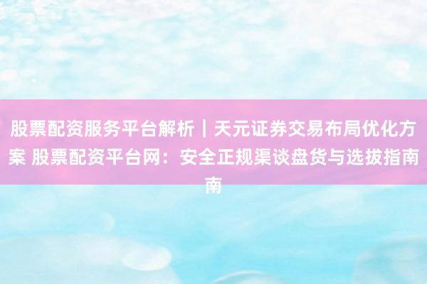 股票配资服务平台解析｜天元证券交易布局优化方案 股票配资平台网：安全正规渠谈盘货与选拔指南