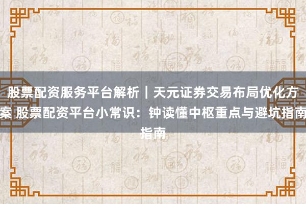 股票配资服务平台解析｜天元证券交易布局优化方案 股票配资平台小常识：钟读懂中枢重点与避坑指南