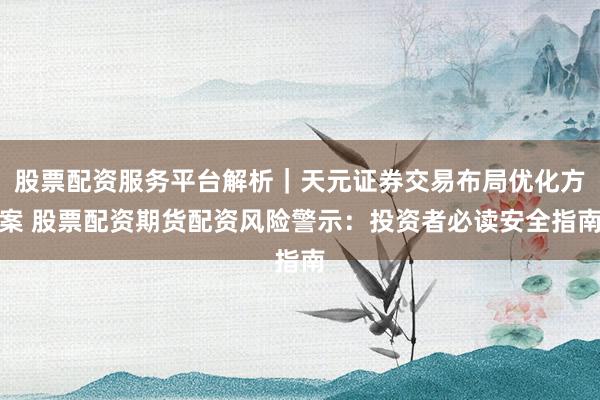 股票配资服务平台解析｜天元证券交易布局优化方案 股票配资期货配资风险警示：投资者必读安全指南