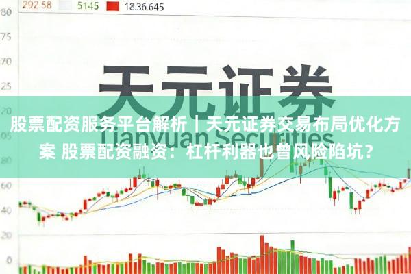 股票配资服务平台解析｜天元证券交易布局优化方案 股票配资融资：杠杆利器也曾风险陷坑？