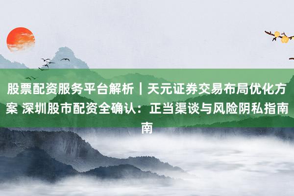 股票配资服务平台解析｜天元证券交易布局优化方案 深圳股市配资全确认：正当渠谈与风险阴私指南