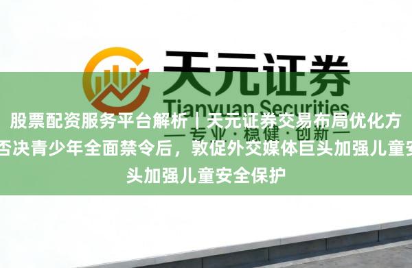 股票配资服务平台解析｜天元证券交易布局优化方案 英国否决青少年全面禁令后，敦促外交媒体巨头加强儿童安全保护